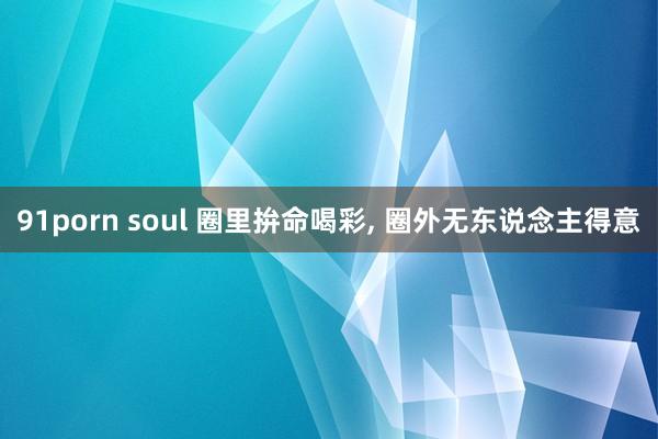 91porn soul 圈里拚命喝彩， 圈外无东说念主得意