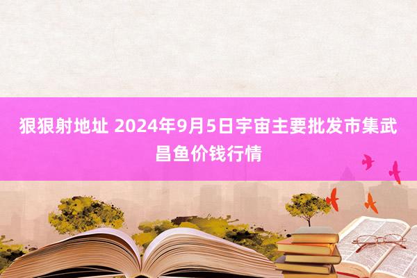 狠狠射地址 2024年9月5日宇宙主要批发市集武昌鱼价钱行情