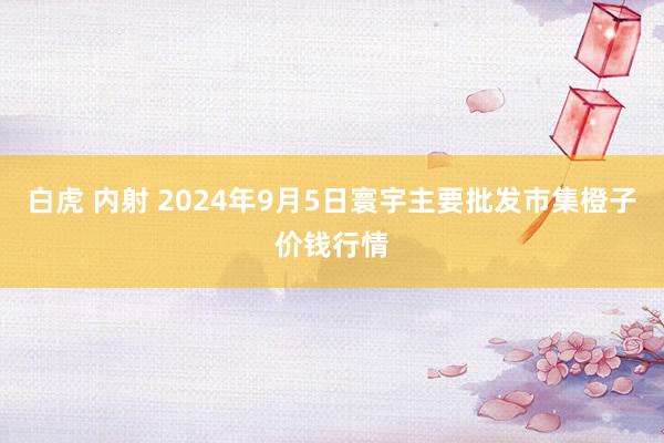 白虎 内射 2024年9月5日寰宇主要批发市集橙子价钱行情