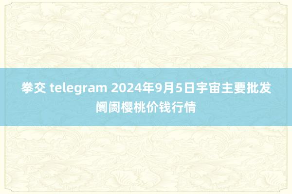 拳交 telegram 2024年9月5日宇宙主要批发阛阓樱桃价钱行情