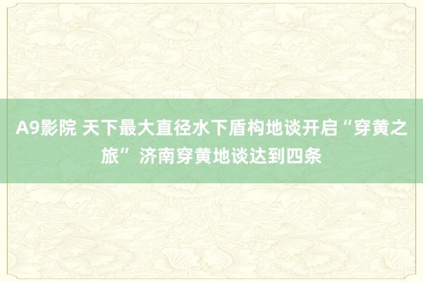 A9影院 天下最大直径水下盾构地谈开启“穿黄之旅” 济南穿黄地谈达到四条