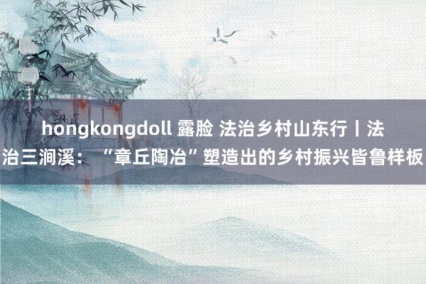 hongkongdoll 露脸 法治乡村山东行丨法治三涧溪： “章丘陶冶”塑造出的乡村振兴皆鲁样板