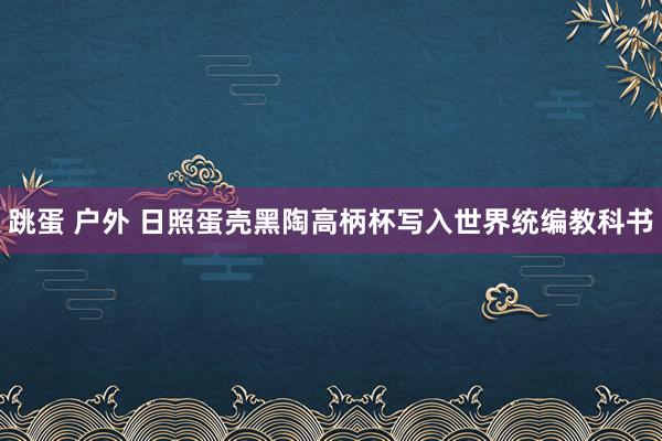 跳蛋 户外 日照蛋壳黑陶高柄杯写入世界统编教科书