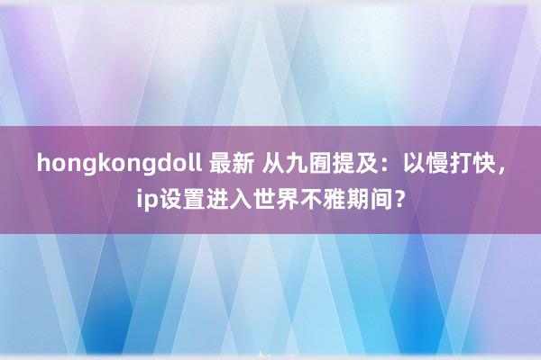 hongkongdoll 最新 从九囿提及：以慢打快，ip设置进入世界不雅期间？