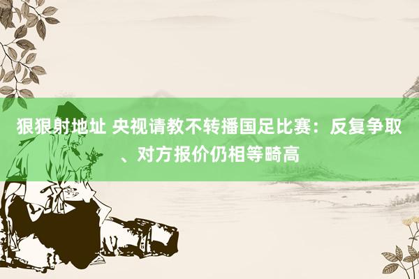 狠狠射地址 央视请教不转播国足比赛：反复争取、对方报价仍相等畸高