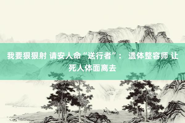 我要狠狠射 请安人命“送行者”： 遗体整容师 让死人体面离去