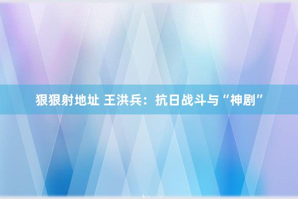 狠狠射地址 王洪兵：抗日战斗与“神剧”