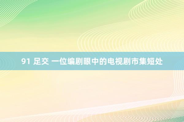 91 足交 一位编剧眼中的电视剧市集短处