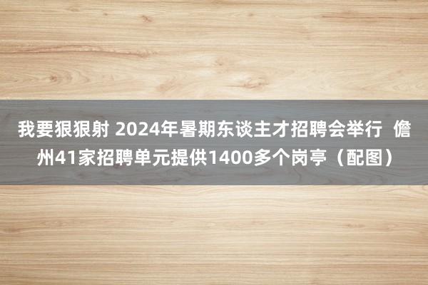 我要狠狠射 2024年暑期东谈主才招聘会举行  儋州41家招聘单元提供1400多个岗亭（配图）