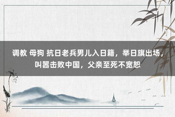 调教 母狗 抗日老兵男儿入日籍，举日旗出场，叫嚣击败中国，父亲至死不宽恕