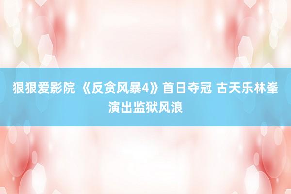 狠狠爱影院 《反贪风暴4》首日夺冠 古天乐林峯演出监狱风浪