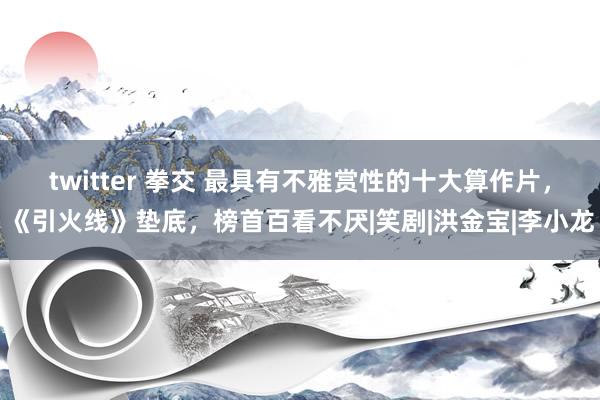 twitter 拳交 最具有不雅赏性的十大算作片，《引火线》垫底，榜首百看不厌|笑剧|洪金宝|李小龙