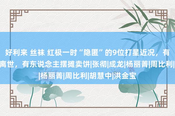 好利来 丝袜 红极一时“隐匿”的9位打星近况，有东说念主悄然离世，有东说念主摆摊卖饼|张彻|成龙|杨丽菁|周比利|胡慧中|洪金宝