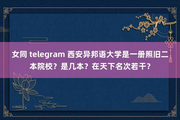 女同 telegram 西安异邦语大学是一册照旧二本院校？是几本？在天下名次若干？