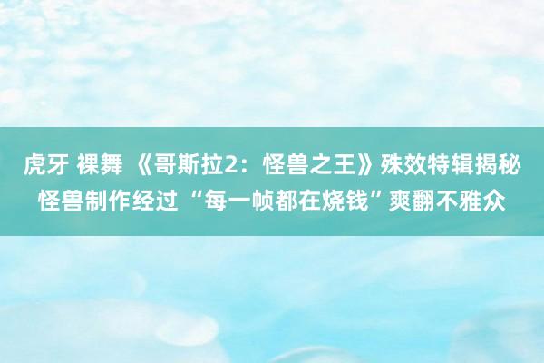 虎牙 裸舞 《哥斯拉2：怪兽之王》殊效特辑揭秘怪兽制作经过 “每一帧都在烧钱”爽翻不雅众