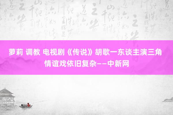 萝莉 调教 电视剧《传说》胡歌一东谈主演三角 情谊戏依旧复杂——中新网