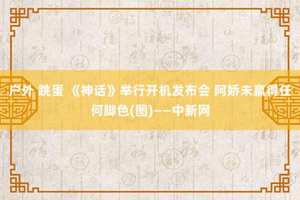 户外 跳蛋 《神话》举行开机发布会 阿娇未赢得任何脚色(图)——中新网