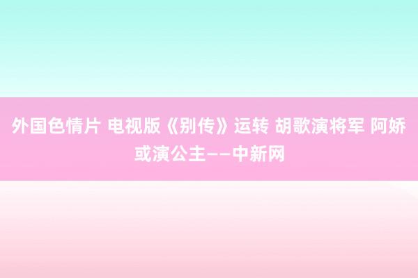 外国色情片 电视版《别传》运转 胡歌演将军 阿娇或演公主——中新网