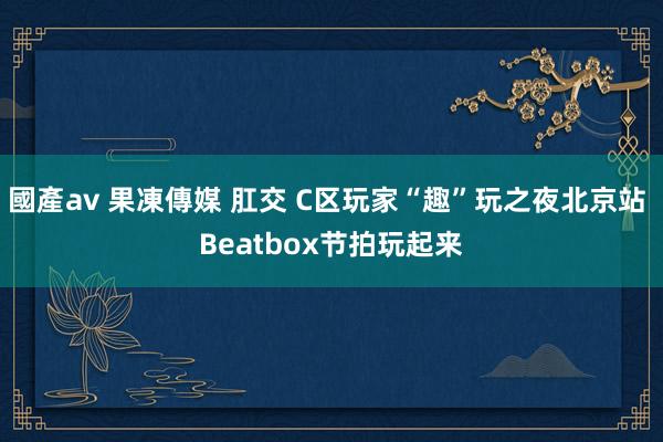 國產av 果凍傳媒 肛交 C区玩家“趣”玩之夜北京站 Beatbox节拍玩起来