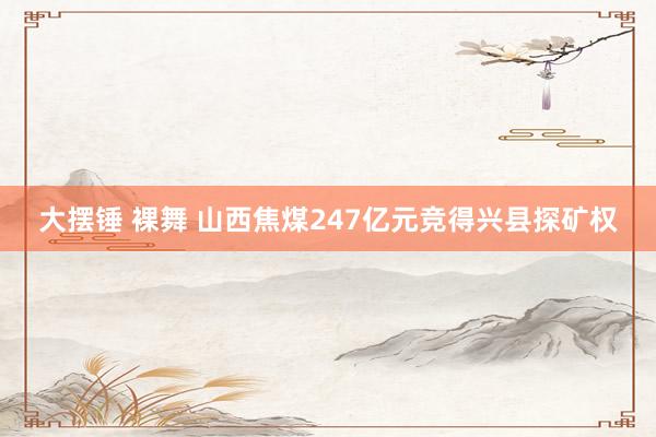 大摆锤 裸舞 山西焦煤247亿元竞得兴县探矿权