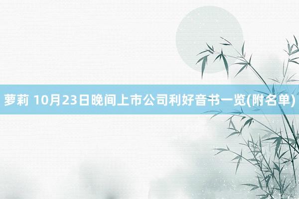 萝莉 10月23日晚间上市公司利好音书一览(附名单)